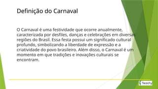 Definição do Carnaval
O Carnaval é uma festividade que ocorre anualmente,
caracterizada por desfiles, danças e celebrações em diversas
regiões do Brasil. Essa festa possui um significado cultural
profundo, simbolizando a liberdade de expressão e a
criatividade do povo brasileiro. Além disso, o Carnaval é um
momento em que tradições e inovações culturais se
encontram.
 