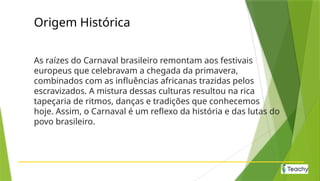 Origem Histórica
As raízes do Carnaval brasileiro remontam aos festivais
europeus que celebravam a chegada da primavera,
combinados com as influências africanas trazidas pelos
escravizados. A mistura dessas culturas resultou na rica
tapeçaria de ritmos, danças e tradições que conhecemos
hoje. Assim, o Carnaval é um reflexo da história e das lutas do
povo brasileiro.
 