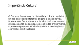 Importância Cultural
O Carnaval é um marco da diversidade cultural brasileira,
unindo pessoas de diferentes origens e estilos de vida.
Durante essa festa, elementos de várias culturas, como a
música, a dança e a comida, são celebrados em harmonia.
Este evento promove a inclusão social e a valorização das
expressões artísticas locais.
 