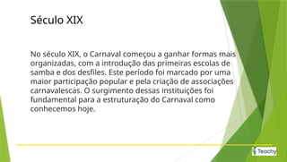 Século XIX
No século XIX, o Carnaval começou a ganhar formas mais
organizadas, com a introdução das primeiras escolas de
samba e dos desfiles. Este período foi marcado por uma
maior participação popular e pela criação de associações
carnavalescas. O surgimento dessas instituições foi
fundamental para a estruturação do Carnaval como
conhecemos hoje.
 
