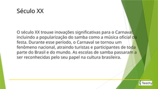 Século XX
O século XX trouxe inovações significativas para o Carnaval,
incluindo a popularização do samba como a música oficial da
festa. Durante esse período, o Carnaval se tornou um
fenômeno nacional, atraindo turistas e participantes de toda
parte do Brasil e do mundo. As escolas de samba passaram a
ser reconhecidas pelo seu papel na cultura brasileira.
 