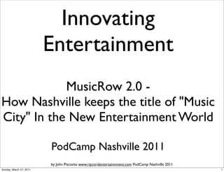 Innovating
                         Entertainment
            MusicRow 2.0 -
How Nashville keeps the title of "Music
City" In the New Entertainment World

                         PodCamp Nashville 2011
                         by John Pisciotta www.ripcordentertainmnent.com PodCamp Nashville 2011
Sunday, March 27, 2011                                                                            1
 