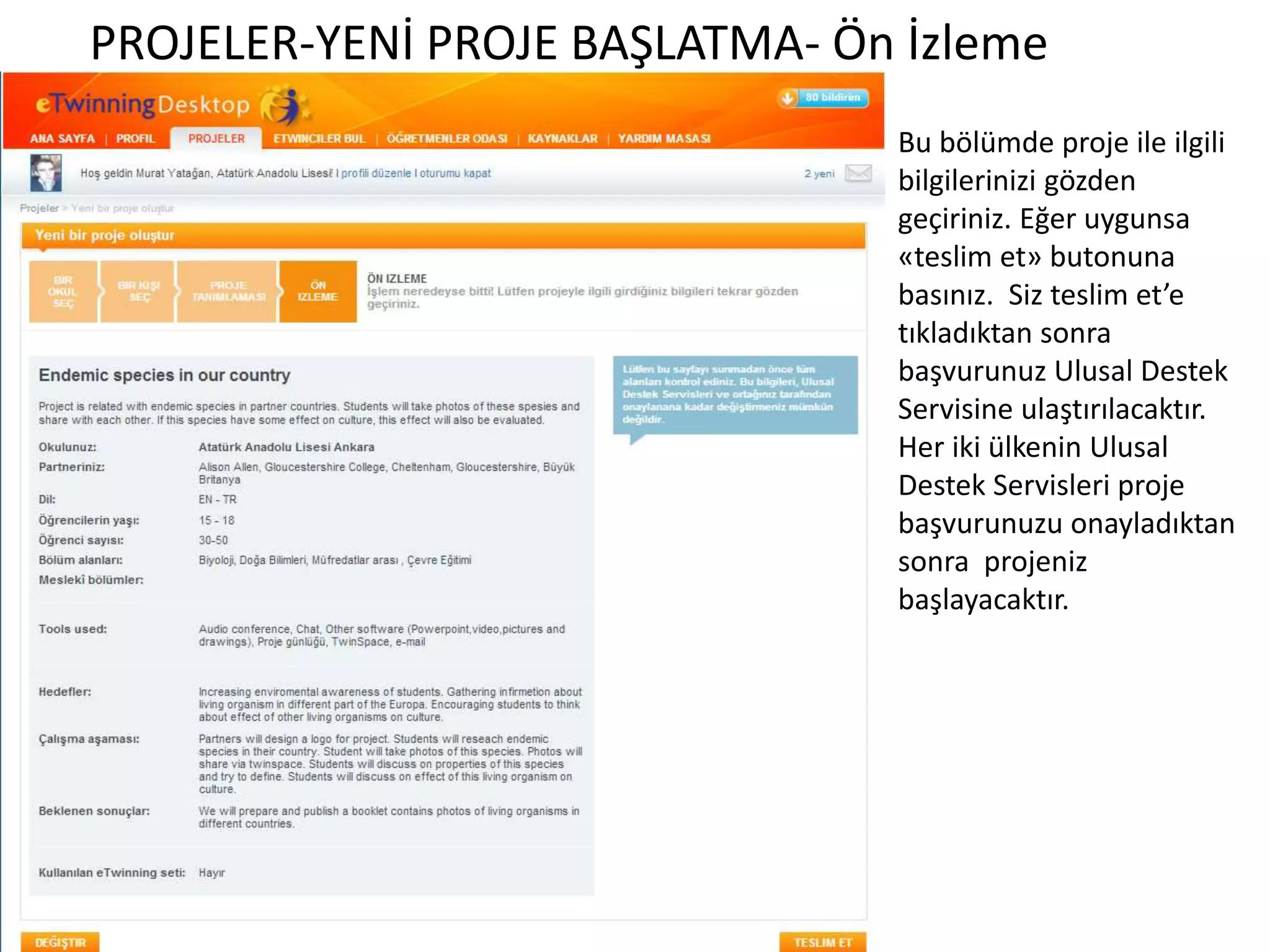 PROJELER-YENİ PROJE BAŞLATMA- Ön İzleme
Bu bölümde proje ile ilgili
bilgilerinizi gözden
geçiriniz. Eğer uygunsa
«teslim et» butonuna
basınız. Siz teslim et’e
tıkladıktan sonra
başvurunuz Ulusal Destek
Servisine ulaştırılacaktır.
Her iki ülkenin Ulusal
Destek Servisleri proje
başvurunuzu onayladıktan
sonra projeniz
başlayacaktır.
 