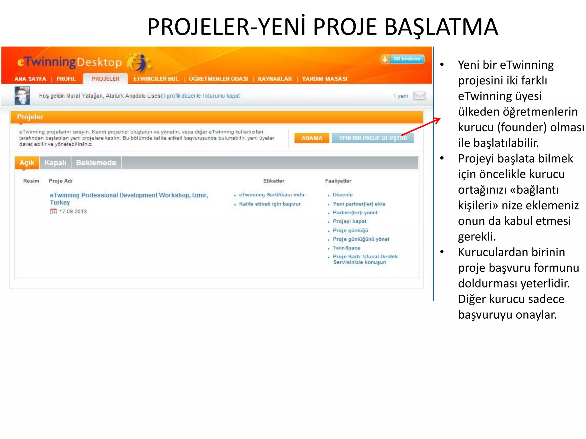 PROJELER-YENİ PROJE BAŞLATMA
• Yeni bir eTwinning
projesini iki farklı
eTwinning üyesi
ülkeden öğretmenlerin
kurucu (founder) olması
ile başlatılabilir.
• Projeyi başlata bilmek
için öncelikle kurucu
ortağınızı «bağlantı
kişileri» nize eklemeniz
onun da kabul etmesi
gerekli.
• Kuruculardan birinin
proje başvuru formunu
doldurması yeterlidir.
Diğer kurucu sadece
başvuruyu onaylar.
 