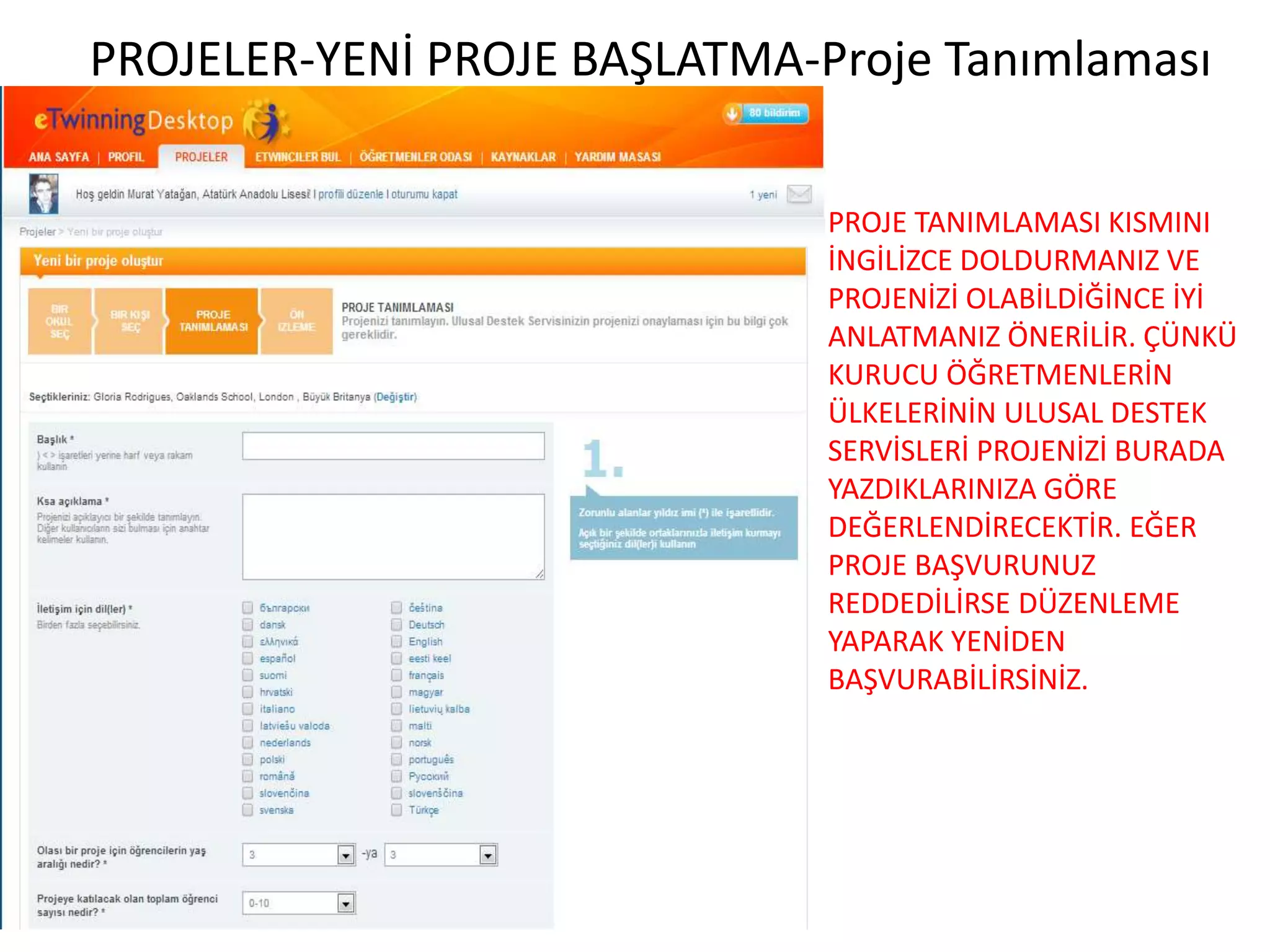 PROJE TANIMLAMASI KISMINI
İNGİLİZCE DOLDURMANIZ VE
PROJENİZİ OLABİLDİĞİNCE İYİ
ANLATMANIZ ÖNERİLİR. ÇÜNKÜ
KURUCU ÖĞRETMENLERİN
ÜLKELERİNİN ULUSAL DESTEK
SERVİSLERİ PROJENİZİ BURADA
YAZDIKLARINIZA GÖRE
DEĞERLENDİRECEKTİR. EĞER
PROJE BAŞVURUNUZ
REDDEDİLİRSE DÜZENLEME
YAPARAK YENİDEN
BAŞVURABİLİRSİNİZ.
PROJELER-YENİ PROJE BAŞLATMA-Proje Tanımlaması
 