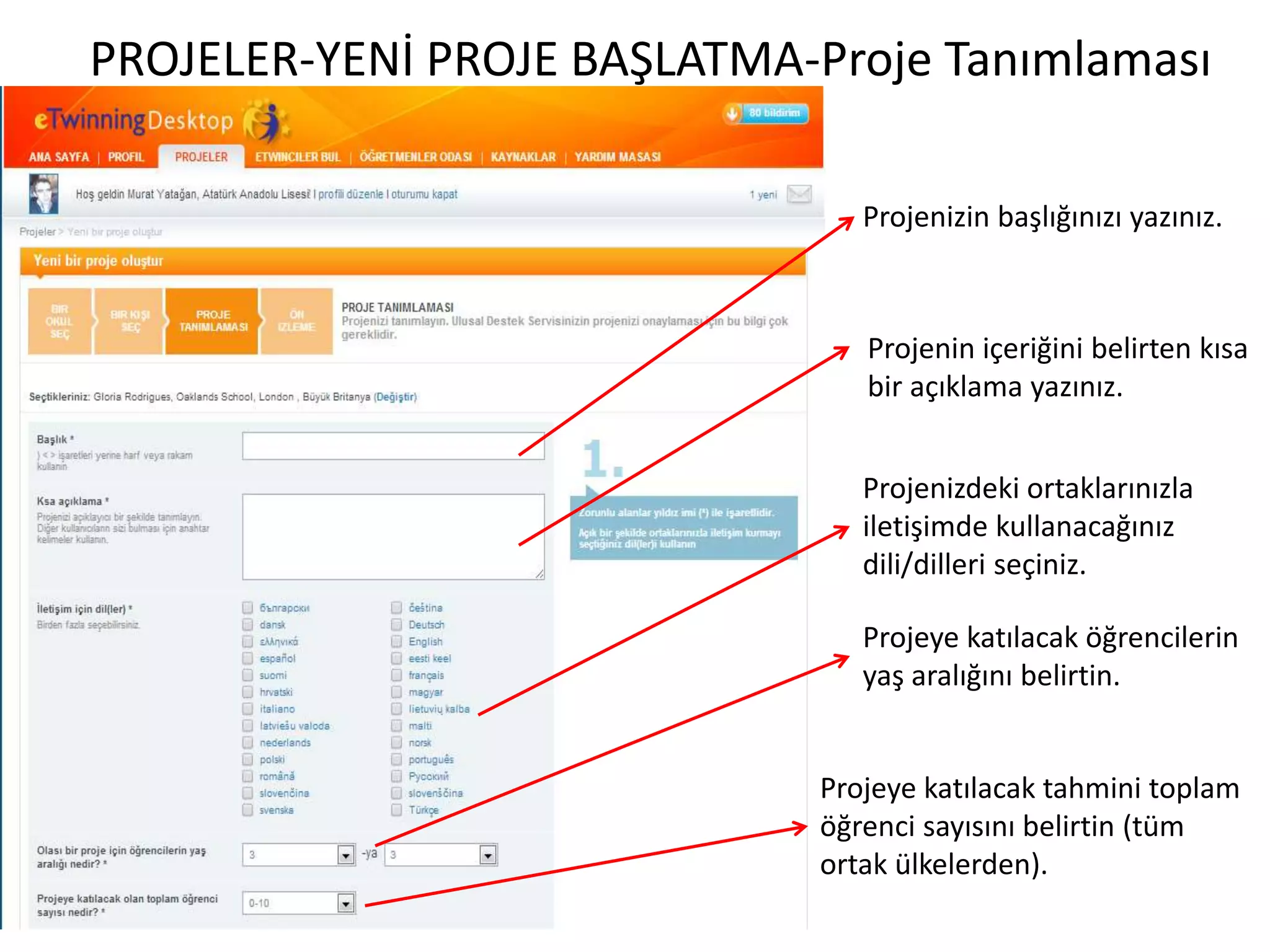 PROJELER-YENİ PROJE BAŞLATMA-Proje Tanımlaması
Projenizin başlığınızı yazınız.
Projenin içeriğini belirten kısa
bir açıklama yazınız.
Projenizdeki ortaklarınızla
iletişimde kullanacağınız
dili/dilleri seçiniz.
Projeye katılacak öğrencilerin
yaş aralığını belirtin.
Projeye katılacak tahmini toplam
öğrenci sayısını belirtin (tüm
ortak ülkelerden).
 