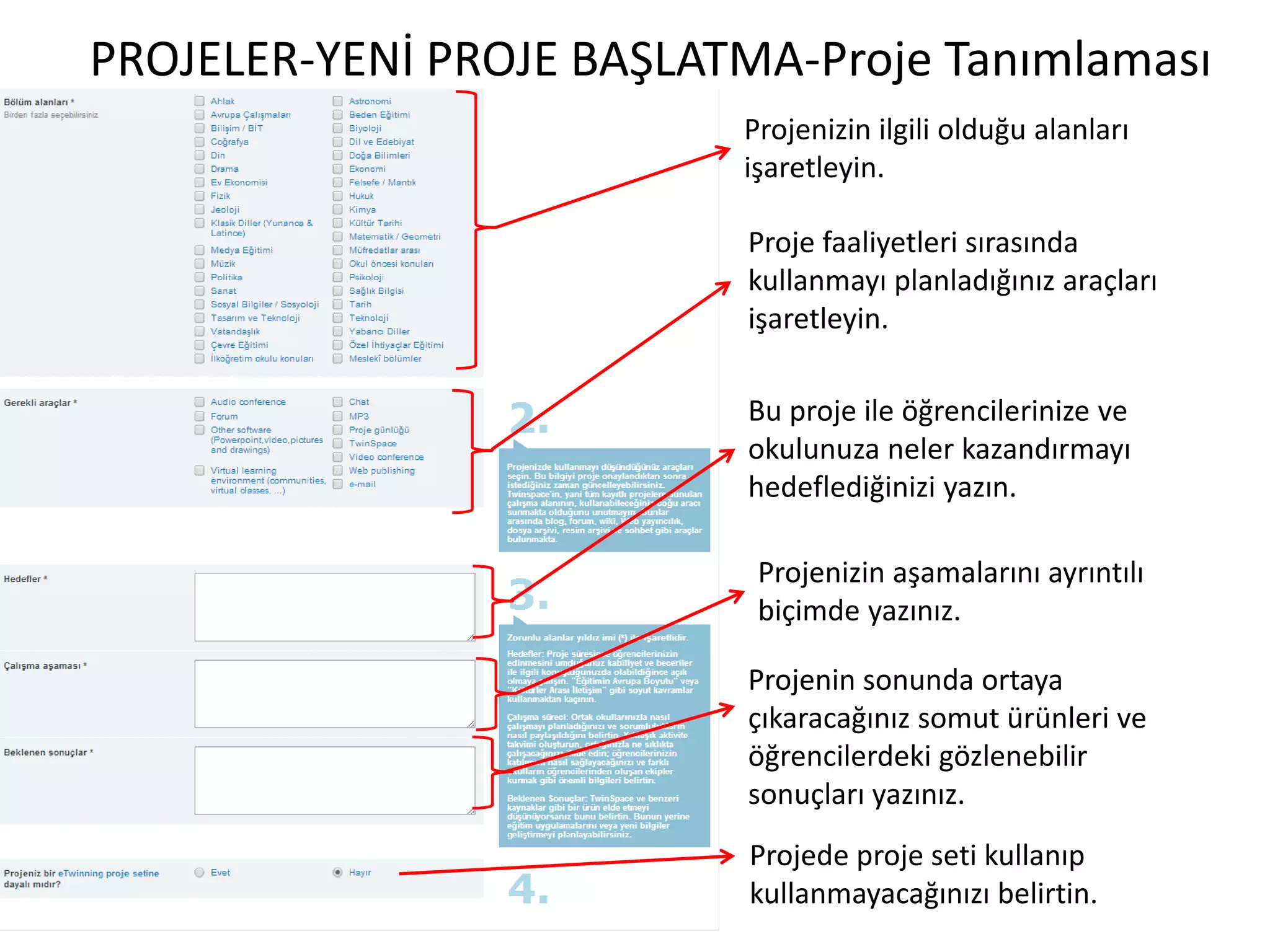PROJELER-YENİ PROJE BAŞLATMA-Proje Tanımlaması
Projenizin ilgili olduğu alanları
işaretleyin.
Proje faaliyetleri sırasında
kullanmayı planladığınız araçları
işaretleyin.
Bu proje ile öğrencilerinize ve
okulunuza neler kazandırmayı
hedeflediğinizi yazın.
Projenizin aşamalarını ayrıntılı
biçimde yazınız.
Projenin sonunda ortaya
çıkaracağınız somut ürünleri ve
öğrencilerdeki gözlenebilir
sonuçları yazınız.
Projede proje seti kullanıp
kullanmayacağınızı belirtin.
 