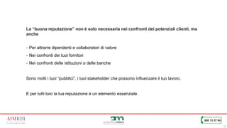 12
La “buona reputazione” non è solo necessaria nei confronti dei potenziali clienti, ma
anche
- Per attrarre dipendenti e collaboratori di valore
- Nei confronti dei tuoi fornitori
- Nei confronti delle istituzioni o delle banche
Sono molti i tuoi “pubblici”, i tuoi stakeholder che possono influenzare il tuo lavoro.
E per tutti loro la tua reputazione è un elemento essenziale.
 