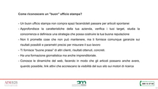 13
Come riconoscere un "buon" ufficio stampa?
- Un buon ufficio stampa non compra spazi facendoteli passare per articoli spontanei
- Approfondisce la caratteristiche della tua azienda, verifica i tuoi target, studia la
concorrenza e definisce una strategia che possa costruire la tua buona reputazione
- Non ti promette cose che non può mantenere, ma ti fornisce comunque garanzie sui
risultati possibili e parametri precisi per misurare il suo lavoro
- Ti fornisce “buone prassi” di altri clienti, risultati ottenuti, concreti.
- Ha una formazione giornalistica ma anche imprenditoriale.
- Conosce le dinamiche del web, facendo in modo che gli articoli possano anche avere,
quando possibile, link attivi che accrescano la visibilità del suo sito sui motori di ricerca
 