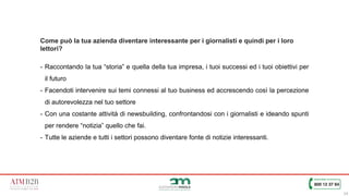 14
Come può la tua azienda diventare interessante per i giornalisti e quindi per i loro
lettori?
- Raccontando la tua “storia” e quella della tua impresa, i tuoi successi ed i tuoi obiettivi per
il futuro
- Facendoti intervenire sui temi connessi al tuo business ed accrescendo così la percezione
di autorevolezza nel tuo settore
- Con una costante attività di newsbuilding, confrontandosi con i giornalisti e ideando spunti
per rendere “notizia” quello che fai.
- Tutte le aziende e tutti i settori possono diventare fonte di notizie interessanti.
 