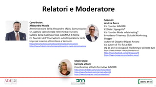 5
Relatori e Moderatore
Speaker:
Andrea Zucca
Co Founder AIMB2B
CEO de L’Ippogrifo®
Co Founder Made in Marketing®
Presidente Triveneto Club del Marketing
Blogger
Autore di Dòpati e Dòpati Ancora
Co autore di Tiki Taka B2B
Da 25 anni si occupa di marketing e vendite B2B
https://www.linkedin.com/in/andreazucca/
https://www.facebook.com/andreazucca74
https://www.instagram.com/andrea.zucca/
Contributor:
Alessandro Maola
Amministratore della Alessandro Maola Comunicazione
srl, agenzia specializzata nelle media relations
Cultore della materia presso la LUMSA di Roma
Co Founder dell’Osservatorio sulla Reputazione delle
Imprese insieme a Unimilano e Semrush.
https://www.facebook.com/alessandromaolacomunicazione
https://www.linkedin.com/company/alessandro-maola-comunicazione
Moderatore:
Carmela Villani
Coordinatore attività formative AIMB2B
https://www.linkedin.com/in/carmela-villani/
https://www.facebook.com/carmela.villani.16
https://www.instagram.com/carmelavillani/
foto
 