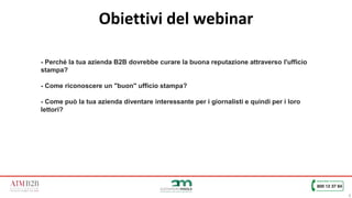 6
Obiettivi del webinar
- Perché la tua azienda B2B dovrebbe curare la buona reputazione attraverso l'ufficio
stampa?
- Come riconoscere un "buon" ufficio stampa?
- Come può la tua azienda diventare interessante per i giornalisti e quindi per i loro
lettori?
 