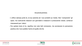 7
Una piccola premessa.
- L’ufficio stampa porta te, la tua azienda ed i tuoi prodotti sui media. Non “comprando” gli
spazi, ma costruendo relazioni con giornalisti e redazioni e producendo notizie, contenuti
interessanti per i lettori.
- Far parlare bene di te, significa non solo farti conoscere, ma accrescere la percezione
positiva che i tuoi pubblici hanno di quello che fai.
 