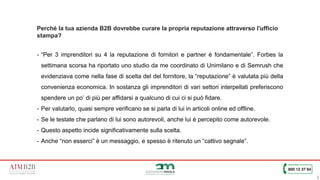 8
Perché la tua azienda B2B dovrebbe curare la propria reputazione attraverso l'ufficio
stampa?
- “Per 3 imprenditori su 4 la reputazione di fornitori e partner è fondamentale”. Forbes la
settimana scorsa ha riportato uno studio da me coordinato di Unimilano e di Semrush che
evidenziava come nella fase di scelta del del fornitore, la “reputazione” è valutata più della
convenienza economica. In sostanza gli imprenditori di vari settori interpellati preferiscono
spendere un po’ di più per affidarsi a qualcuno di cui ci si può fidare.
- Per valutarlo, quasi sempre verificano se si parla di lui in articoli online ed offline.
- Se le testate che parlano di lui sono autorevoli, anche lui è percepito come autorevole.
- Questo aspetto incide significativamente sulla scelta.
- Anche “non esserci” è un messaggio, e spesso è ritenuto un “cattivo segnale”.
 