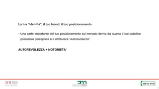 9
La tua “identità”, il tuo brand, il tuo posizionamento
- Una parte importante del tuo posizionamento sul mercato deriva da quanto il tuo pubblico
potenziale percepisca e ti attribuisca “autorevolezza”.
AUTOREVOLEZZA + NOTORIETA’
 