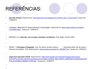 REFERÊNCIAS:
 Aprender Sempre. Disponível em: http://aprender-cema.blogspot.com.br/2014_06_01_archive.html. Acesso em:
15/06/2014

 Linguagem Matemática 07 Desenvolvimento A prendizagem. Disponível em https://www.youtube.com/watch?
v=LYqY9lVYAU8 . Acesso em: 15/06/2014

 MACEDO, Lino. Aprender com os jogos, situações e problemas. Porto Alegre, Artmed, 2000.


 PIAGET, 1 Psicologia e Pedagogia. Trad. Por Dirceu Accioly Lindoso e Rosa Maria Silva, Rio de Janeiro;
Florense Universitária, 1976. Disponível em: www.youtube.com/watch?v=_QPhjMCT3oY. Acesso em: 15/06/2014

 Jogos para educação infantil. Disponível em: https://www.google.com.br/search?q=jogos+para+educa
%C3%A7%C3%A3o+infantil+2+anos&source=lnms&tbm=isch&sa=X&ei=3XWbU_H5BOLMsQTesIDADw&ved=0C
AYQ_AUoAQ&biw=988&bih=619#imgdii . Acesso em: 14/06/2014


 