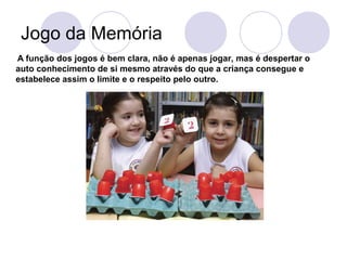Jogo da Memória
A função dos jogos é bem clara, não é apenas jogar, mas é despertar o
auto conhecimento de si mesmo através do que a criança consegue e
estabelece assim o limite e o respeito pelo outro.
 
