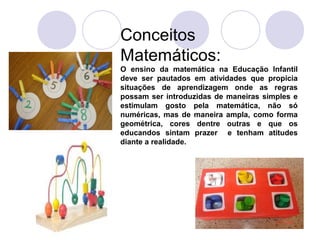 Conceitos
Matemáticos:
O ensino da matemática na Educação Infantil
deve ser pautados em atividades que propicia
situações de aprendizagem onde as regras
possam ser introduzidas de maneiras simples e
estimulam gosto pela matemática, não só
numéricas, mas de maneira ampla, como forma
geométrica, cores dentre outras e que os
educandos sintam prazer e tenham atitudes
diante a realidade.
 
