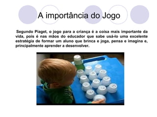 A importância do Jogo
Segundo Piaget, o jogo para a criança é a coisa mais importante da
vida, pois é nas mãos do educador que sabe usá-lo uma excelente
estratégia de formar um aluno que brinca e joga, pensa e imagina e,
principalmente aprender a desenvolver.
 