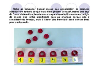 Cabe ao educador buscar meios que possibilitam às crianças
aprenderem através do que elas mais gostam de fazer, desde que seja
de forma sistemática, fundamentada que vise o lúdico como estratégia
de ensino que tenha significado para as crianças porque não é
simplesmente brincar, mas é saber que benefício esse brincar trará
para o educando.
 