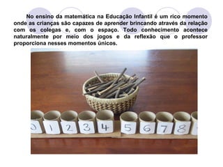 No ensino da matemática na Educação Infantil é um rico momento
onde as crianças são capazes de aprender brincando através da relação
com os colegas e, com o espaço. Todo conhecimento acontece
naturalmente por meio dos jogos e da reflexão que o professor
proporciona nesses momentos únicos.
 