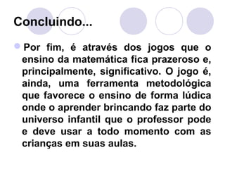 Concluindo...
Por fim, é através dos jogos que o
ensino da matemática fica prazeroso e,
principalmente, significativo. O jogo é,
ainda, uma ferramenta metodológica
que favorece o ensino de forma lúdica
onde o aprender brincando faz parte do
universo infantil que o professor pode
e deve usar a todo momento com as
crianças em suas aulas.
 