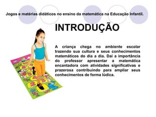 INTRODUÇÃO
A criança chega no ambiente escolar
trazendo sua cultura e seus conhecimentos
matemáticos do dia a dia. Daí a importância
do professor apresentar a matemática
encantadora com atividades significativas e
prazerosa contribuindo para ampliar seus
conhecimentos de forma lúdica.
Jogos e matérias didáticos no ensino da matemática na Educação Infantil.
 