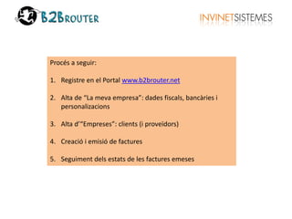 Procés a seguir: 
1. Registre en el Portal www.b2brouter.net 
2. Alta de “La meva empresa”: dades fiscals, bancàries i 
personalizacions 
3. Alta d’“Empreses”: clients (i proveïdors) 
4. Creació i emisió de factures 
5. Seguiment dels estats de les factures emeses 
 