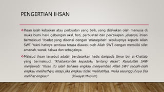 PENGERTIAN IHSAN
Ihsan ialah kebaikan atau perbuatan yang baik, yang dilakukan oleh manusia di
muka bumi hasil gabungan akal, hati, perbuatan dan percakapan. jelasnya, ihsan
bermaksud "Ibadat yang disertai dengan 'muraqabah' secukupnya kepada Allah
SWT. Yakni hatinya sentiasa terasa diawasi oleh Allah SWT dengan memiliki sifat
amanah, warak, takwa dan sebagainya.
Maksud ihsan tersebut adalah berdasarkan hadis daripada Umar bin al-Khattab
yang bermaksud: "Khabarkanlah kepadaku tentang ihsan". Rasulullah SAW
menjawab: "Ihsan itu ialah bahawa engkau menyembah Allah SWT seolah-olah
engkau melihatNya, tetapi jika engkau tidak melihatNya, maka sesungguhnya Dia
melihat engkau". (Riwayat Muslim)
 