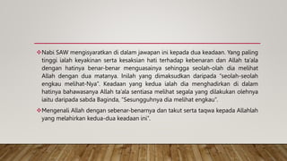 Nabi SAW mengisyaratkan di dalam jawapan ini kepada dua keadaan. Yang paling
tinggi ialah keyakinan serta kesaksian hati terhadap kebenaran dan Allah ta’ala
dengan hatinya benar-benar menguasainya sehingga seolah-olah dia melihat
Allah dengan dua matanya. Inilah yang dimaksudkan daripada “seolah-seolah
engkau melihat-Nya”. Keadaan yang kedua ialah dia menghadirkan di dalam
hatinya bahawasanya Allah ta’ala sentiasa melihat segala yang dilakukan olehnya
iaitu daripada sabda Baginda, “Sesungguhnya dia melihat engkau”.
Mengenali Allah dengan sebenar-benarnya dan takut serta taqwa kepada Allahlah
yang melahirkan kedua-dua keadaan ini”.
 