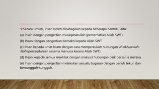 Secara umum, ihsan boleh dibahagikan kepada beberapa bentuk, iaitu:
(a) Ihsan dengan pengertian muraqabatullah (pemerhatian Allah SWT).
(b) Ihsan dengan pengertian berbakti kepada Allah SWT.
(c) Ihsan kepada umat Isiam dengan cara memperkukuh hubungan al-ukhuwwah-
fllah (persaudaraan sesama manusia kerana Allah SWT).
(d) Ihsan kepacla semua makhluk dengan maksud hubungan baik bersama mereka.
(e) Ihsan dengan pengertian melakukan sesuatu tugasan dengan penuh tekun dan
bersungguh-sungguh.
 