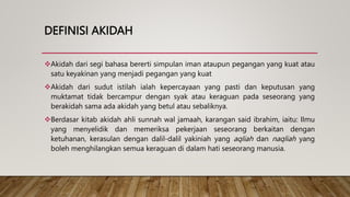 DEFINISI AKIDAH
Akidah dari segi bahasa bererti simpulan iman ataupun pegangan yang kuat atau
satu keyakinan yang menjadi pegangan yang kuat
Akidah dari sudut istilah ialah kepercayaan yang pasti dan keputusan yang
muktamat tidak bercampur dengan syak atau keraguan pada seseorang yang
berakidah sama ada akidah yang betul atau sebaliknya.
Berdasar kitab akidah ahli sunnah wal jamaah, karangan said ibrahim, iaitu: Ilmu
yang menyelidik dan memeriksa pekerjaan seseorang berkaitan dengan
ketuhanan, kerasulan dengan dalil-dalil yakiniah yang aqliah dan naqliah yang
boleh menghilangkan semua keraguan di dalam hati seseorang manusia.
 
