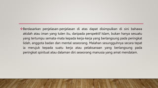 Berdasarkan penjelasan-penjelasan di atas dapat disimpulkan di sini bahawa
akidah atau iman yang tulen itu, daripada perspektif Islam, bukan hanya sesuatu
yang tertumpu semata-mata kepada kerja-kerja yang berlangsung pada peringkat
lidah, anggota badan dan mental seseorang. Malahan sesungguhnya secara tepat
ia merujuk kepada suatu kerja atau pelaksanaan yang berlangsung pada
peringkat spiritual atau dalaman diri seseorang manusia yang amat mendalam.
 