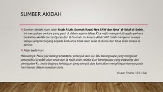 SUMBER AKIDAH
 Sumber akidah Islam ialah kitab Allah, Sunnah Rasul-Nya SAW dan Ijma’ al-Salaf al-Soleh.
Ini merupakan perkara yang pasti di dalam agama Islam. Kita wajib mengambil segala perkara
berkaitan akidah dari al-Quran dan al-Sunnah. Ini kerana Allah SWT. telah menjamin sesiapa
sahaja yang berpegang kepada keduanya tidak akan sesat di dunia dan tidak akan binasa di
akhirat.
 Allah berfirman:
Maksudnya: Maka jika datang kepadamu petunjuk dari-Ku, lalu barangsiapa yang mengikuti
petunjukKu ia tidak akan sesat dan ia tidak akan celaka. Dan barangsiapa yang berpaling dari
peringatan-Ku, maka baginya kehidupan yang sempit, dan kami akan menghimpunkannya pada
hari kiamat dalam keaadaan buta.
(Surah Thaha: 123-124)
 