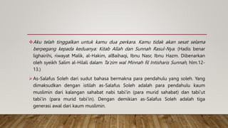 Aku telah tinggalkan untuk kamu dua perkara. Kamu tidak akan sesat selama
berpegang kepada keduanya: Kitab Allah dan Sunnah Rasul-Nya. (Hadis benar
lighairihi, riwayat Malik, al-Hakim, alBaihaqi, Ibnu Nasr, Ibnu Hazm. Dibenarkan
oleh syeikh Salim al-Hilali dalam Ta’zim wal Minnah fil Intisharis Sunnah, hlm.12-
13.)
As-Salafus Soleh dari sudut bahasa bermakna para pendahulu yang soleh. Yang
dimaksudkan dengan istilah as-Salafus Soleh adalah para pendahulu kaum
muslimin dari kalangan sahabat nabi tabi'in (para murid sahabat) dan tabi'ut
tabi'in (para murid tabi'in). Dengan demikian as-Salafus Soleh adalah tiga
generasi awal dari kaum muslimin.
 