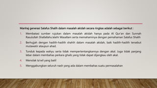 Manhaj generasi Salafus Shalih dalam masalah akidah secara ringkas adalah sebagai berikut :
1. Membatasi sumber rujukan dalam masalah akidah hanya pada Al Qur’an dan Sunnah
Rasulullah Shallallahu’alaihi Wasallam serta memahaminya dengan pemahaman Salafus Shalih
2. Berhujjah dengan hadith-hadith shahih dalam masalah akidah, baik hadith-hadith tersebut
mutawatir ataupun ahad.
3. Tunduk kepada wahyu serta tidak mempertentangkannya dengan akal. Juga tidak panjang
lebar dalam membahas perkara ghaib yang tidak dapat dijangkau oleh akal.
4. Menolak ta’wil yang batil
5. Menggabungkan seluruh nash yang ada dalam membahas suatu permasalahan
 