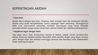 KEPENTINGAN AKIDAH
Asas Islam
Akidah dikira sebagai asas Islam. Tanpanya tidak tertegak Islam dan kehidupan individu.
Akidah yang rosak mengakibatkan runtuh pegangan Islam seseorang. Sesungguhnya
Allah s.w.t. menurunkan wahyuNya memberi penumpuan yang serius terhadap
persoalan akidah supaya setiap orang Islam selamat akidah dan sejahtera kehidupannya.
Keyakinan teguh dengan Islam
Tiga belas tahun Nabi Muhammad semasa di Mekah, adalah zaman pembentukan
akidah, Kesannya sahabat-sahabat Rasulullah SAW memiliki akidah yang teguh sentiasa
yakin dengan Islam dan sentiasa menunggu perintah dari RasulNya untuk dilaksanakan
tanpa sebarang keraguan.
 
