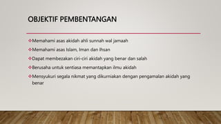 OBJEKTIF PEMBENTANGAN
Memahami asas akidah ahli sunnah wal jamaah
Memahami asas Islam, Iman dan Ihsan
Dapat membezakan ciri-ciri akidah yang benar dan salah
Berusaha untuk sentiasa memantapkan ilmu akidah
Mensyukuri segala nikmat yang dikurniakan dengan pengamalan akidah yang
benar
 