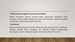 Akidah adalah penggerak dan pencorak kehidupan.
Akidah memainkan peranan penting dalam menentukan perjalanan hidup
seseorang, Akidah adalah penggerak dan pencorak kehidupan. Akidah yang Iemah
mempengaruhi gaya hidup negatif seseorang.
Benteng diri
Biasanya mereka yang tidak memiliki akidah yang jelas dan betul akan menghadapi
berbagai masalah dalam kehidupan dan terdedah kepada berbagai-bagai
kemungkaran, seperti melakukan jenayah, keruntuhan akhlak dan lain-lain.
 