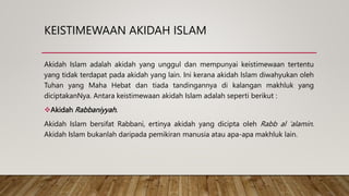 KEISTIMEWAAN AKIDAH ISLAM
Akidah Islam adalah akidah yang unggul dan mempunyai keistimewaan tertentu
yang tidak terdapat pada akidah yang lain. Ini kerana akidah Islam diwahyukan oleh
Tuhan yang Maha Hebat dan tiada tandingannya di kalangan makhluk yang
diciptakanNya. Antara keistimewaan akidah Islam adalah seperti berikut :
Akidah Rabbaniyyah.
Akidah Islam bersifat Rabbani, ertinya akidah yang dicipta oleh Rabb al ‘alamin.
Akidah Islam bukanlah daripada pemikiran manusia atau apa-apa makhluk lain.
 