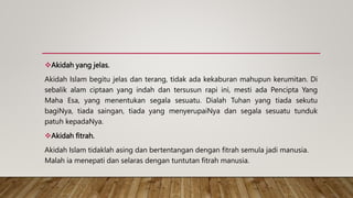 Akidah yang jelas.
Akidah Islam begitu jelas dan terang, tidak ada kekaburan mahupun kerumitan. Di
sebalik alam ciptaan yang indah dan tersusun rapi ini, mesti ada Pencipta Yang
Maha Esa, yang menentukan segala sesuatu. Dialah Tuhan yang tiada sekutu
bagiNya, tiada saingan, tiada yang menyerupaiNya dan segala sesuatu tunduk
patuh kepadaNya.
Akidah fitrah.
Akidah Islam tidaklah asing dan bertentangan dengan fitrah semula jadi manusia.
Malah ia menepati dan selaras dengan tuntutan fitrah manusia.
 