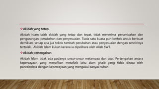 Akidah yang tetap.
Akidah Islam ialah akidah yang tetap dan tepat, tidak menerima penambahan dan
pengurangan, perubahan dan penyesuaian. Tiada satu kuasa pun berhak untuk berbuat
demikian, setiap apa jua tokok tambah perubahan atau penyesuaian dengan sendirinya
tertolak. Akidah Islam kukuh kerana ia dipelihara oleh Allah SWT.
Akidah pertengahan
Akidah Islam tidak ada padanya unsur-unsur melampau dan cuai. Pertengahan antara
kepercayaan yang menafikan metafizik iaitu alam ghaib yang tidak dirasa oleh
pancaindera dengan kepercayaan yang mengakui banyak tuhan
 
