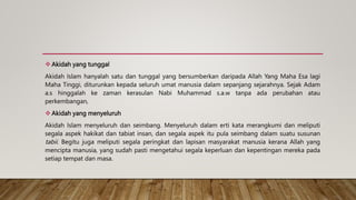  Akidah yang tunggal
Akidah Islam hanyalah satu dan tunggal yang bersumberkan daripada Allah Yang Maha Esa lagi
Maha Tinggi, diturunkan kepada seluruh umat manusia dalam sepanjang sejarahnya. Sejak Adam
a.s hinggalah ke zaman kerasulan Nabi Muhammad s.a.w tanpa ada perubahan atau
perkembangan,
 Akidah yang menyeluruh
Akidah Islam menyeluruh dan seimbang. Menyeluruh dalam erti kata merangkumi dan meliputi
segala aspek hakikat dan tabiat insan, dan segala aspek itu pula seimbang dalam suatu susunan
tabii. Begitu juga meliputi segala peringkat dan lapisan masyarakat manusia kerana Allah yang
mencipta manusia, yang sudah pasti mengetahui segala keperluan dan kepentingan mereka pada
setiap tempat dan masa.
 
