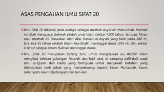 ASAS PENGAJIAN ILMU SIFAT 20
Ilmu Sifat 20 dikenali pada asalnya sebagai mazhab Asy’ariah-Maturidiah. Mazhab
ini telah menguasai dakwah akidah umat Islam sekitar 1,000 tahun lampau. Aliran
atau mazhab ini diasaskan oleh Abu Hassan al-Asy’ari yang lahir pada 260 H.,
kira-kira 55 tahun setelah Imam Asy-Shafi’i meninggal dunia (205 H.) dan sekitar
4 tahun selepas Imam Bukhari meninggal dunia.
Ilmu Sifat 20 merupakan bidang ilmu untuk menjelaskan isu Akidah Islam
mengikut tafsiran golongan falsafah dan lojik akal, di samping dalil-dalil naqli
iaitu al-Quran dan Hadis yang bertujuan untuk menjawab tuduhan yang
ditimbulkan oleh pihak yang menyeleweng seperti kaum Mu’tazilah, kaum
Jabariyyah, kaum Qadariyyah dan lain-lain
 