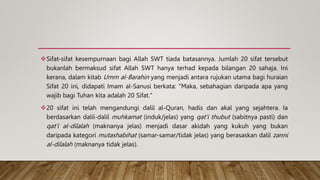 Sifat-sifat kesempurnaan bagi Allah SWT tiada batasannya. Jumlah 20 sifat tersebut
bukanlah bermaksud sifat Allah SWT hanya terhad kepada bilangan 20 sahaja. Ini
kerana, dalam kitab Umm al-Barahin yang menjadi antara rujukan utama bagi huraian
Sifat 20 ini, didapati Imam al-Sanusi berkata: "Maka, sebahagian daripada apa yang
wajib bagi Tuhan kita adalah 20 Sifat."
20 sifat ini telah mengandungi dalil al-Quran, hadis dan akal yang sejahtera. Ia
berdasarkan dalil-dalil muhkamat (induk/jelas) yang qat'i thubut (sabitnya pasti) dan
qat'i al-dilalah (maknanya jelas) menjadi dasar akidah yang kukuh yang bukan
daripada kategori mutashabihat (samar-samar/tidak jelas) yang berasaskan dalil zanni
al-dilalah (maknanya tidak jelas).
 