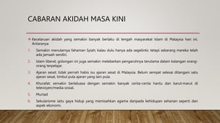 CABARAN AKIDAH MASA KINI
 Kecelaruan akidah yang semakin banyak berlaku di tengah masyarakat Islam di Malaysia hari ini.
Antaranya:
1. Semakin menularnya fahaman Syiah; kalau dulu hanya ada segelintir, tetapi sekarang mereka telah
ada jamaah sendiri.
2. Islam liberal; golongan ini juga semakin melebarkan pengaruhnya terutama dalam kalangan orang-
orang terpelajar.
3. Ajaran sesat; tidak pernah habis isu ajaran sesat di Malaysia. Belum sempat selesai ditangani satu
ajaran sesat, timbul pula ajaran yang lain pula.
4. Khurafat; semakin berleluasa dengan semakin banyak cerita-cerita hantu dan karut-marut di
televisyen/media sosial.
5. Murtad
6. Sekularisme iaitu gaya hidup yang memisahkan agama daripada kehidupan seharian seperti dari
aspek ekonomi.
 