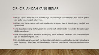 CIRI-CIRI AKIDAH YANG BENAR
 Percaya kepada Allah, malaikat, malaikat Nya, rasul rasulNya, kitab kitab Nya, hari akhirat, qadha’
dan qadar yang menjadi rukun iman.
 Akidah yang berlandaskan dalil dalil syariah dari al Quran dan al Sunnah yang menjadi asas
agama Islam.
 Amal ibadat seseorang itu hanya sah dan terima Allah adalah ibadat yang terbit dan datang dari
akidah yang benar.
 Amal ibadat yang bukan terbit dari akidah yang benar adalah sia sia sahaja, iaitu tidak mendapat
apa apa balasan daripada Allah.
 Ciri ciri akidah yang benar ialah mentauhidkan Allah, iaitu mengiktikadkan dengan iktikad yang
pasti dan tetap, Allah Taala itu Maha Esa dan tidak ada yang berhak disembah selain daripada
Allah.
 
