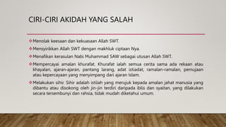 CIRI-CIRI AKIDAH YANG SALAH
Menolak keesaan dan kekuasaan Allah SWT.
Mensyirikkan Allah SWT dengan makhluk ciptaan Nya.
Menafikan kerasulan Nabi Muhammad SAW sebagai utusan Allah SWT.
Mempercayai amalan khurafat. Khurafat ialah semua cerita sama ada rekaan atau
khayalan, ajaran‐ajaran, pantang larang, adat istiadat, ramalan-ramalan, pemujaan
atau kepercayaan yang menyimpang dari ajaran Islam.
Melakukan sihir. Sihir adalah istilah yang merujuk kepada amalan jahat manusia yang
dibantu atau disokong oleh jin-jin terdiri daripada iblis dan syaitan, yang dilakukan
secara tersembunyi dan rahsia, tidak mudah diketahui umum.
 