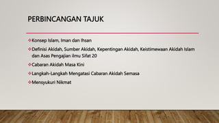 PERBINCANGAN TAJUK
Konsep Islam, Iman dan Ihsan
Definisi Akidah, Sumber Akidah, Kepentingan Akidah, Keistimewaan Akidah Islam
dan Asas Pengajian ilmu Sifat 20
Cabaran Akidah Masa Kini
Langkah-Langkah Mengatasi Cabaran Akidah Semasa
Mensyukuri Nikmat
 