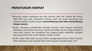 MENSYUKURI NIKMAT
Bersyukur adalah sebahagian dari titah perintah Allah SWT kepada kita semua,
Allah SWT juga telah menjelaskan bahawa, salah satu tanda kesyukuran para
hamba kepadanya adalah dengan mentauhidkannya dan tidak mensyirikkanya
dengan sesuatu.
Syukur merupakan pengiktirafan terhadap kurniaan Tuhan dengan memujinya.
Hakikatnya menzahirkan atas kesan nikmat pada lidah, hati dan anggota badan di
mana lidah memuji, hati mengiktiraf dan anggota badan melakukan mengikut
apa yang diredhai-Nya. (Lihat Madarij al-Salikin, 2/244)
Syukur pada istilah ialah seorang hamba menggunakan semua nikmat kurniaan
Allah kepadanya untuk mentaati-Nya. (Lihat Hasyiyah al-Syabramalisi, 1/22)
 